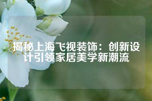 揭秘上海飞视装饰：创新设计引领家居美学新潮流