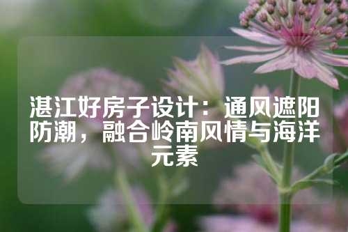 湛江好房子设计：通风遮阳防潮，融合岭南风情与海洋元素