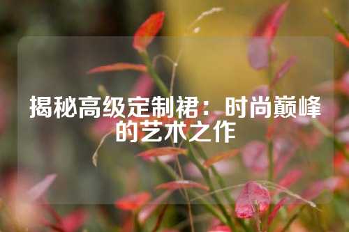 揭秘高级定制裙：时尚巅峰的艺术之作
