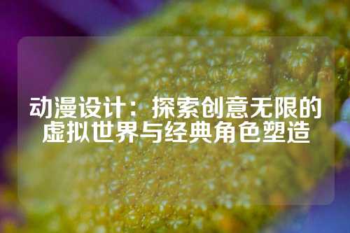 动漫设计：探索创意无限的虚拟世界与经典角色塑造