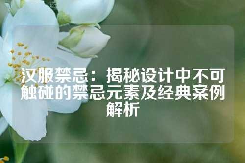汉服禁忌：揭秘设计中不可触碰的禁忌元素及经典案例解析