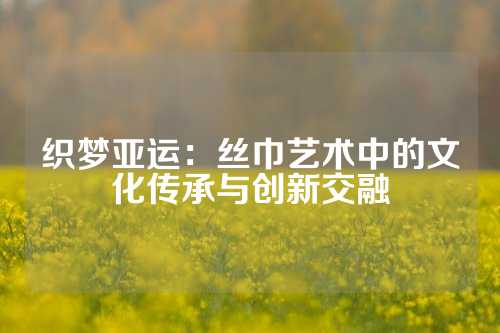织梦亚运：丝巾艺术中的文化传承与创新交融