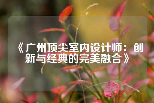 《广州顶尖室内设计师：创新与经典的完美融合》